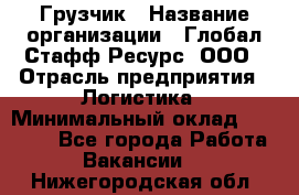 Грузчик › Название организации ­ Глобал Стафф Ресурс, ООО › Отрасль предприятия ­ Логистика › Минимальный оклад ­ 25 000 - Все города Работа » Вакансии   . Нижегородская обл.